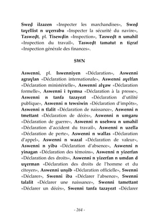 - 264 -
Sweḍ ilzazen «Inspecter les marchandises», Sweḍ
taɣellist n uɣerrabu «Inspecter la sécurité du navire»,
Tasweḍt, pl. Tisewḍin «Inspection», Tasweḍt n umahil
«Inspection du travail», Tasweḍt tamatut n tiẓraf
«Inspection générale des finances».
SWN
Aswenni, pl. Iswenniyen «Déclaration», Aswenni
agraɣlan «Déclaration internationale», Aswenni aɣelfan
«Déclaration ministérielle», Aswenni alɣaw «Déclaration
formelle», Aswenni i tɣemsa «Déclaration à la presse»,
Aswenni n tanfa tazayezt «Déclaration d’utilité
publique», Aswenni n tewsiwin «Déclaration d’impôts»,
Aswenni n tlalit «Déclaration de naissance», Aswenni n
tmettant «Déclaration de décès», Aswenni n umgaru
«Déclaration de guerre», Aswenni n usehwu n umahil
«Déclaration d’accident du travail», Aswenni n uzella
«Déclaration de perte», Aswenni n wallas «Déclaration
d’appel», Aswenni n wazal «Déclaration de valeur»,
Aswenni n yiba «Déclaration d’absence», Aswenni n
yinagan «Déclaration des témoins», Aswenni n yizerfan
«Déclaration des droits», Aswenni n yizerfan n umdan d
uɣerman «Déclaration des droits de l’homme et du
citoyen», Aswenni unṣib «Déclaration officielle», Swenni
«Déclarer», Swenni iba «Déclarer l’absence», Swenni
talalit «Déclarer une naissance», Swenni tamettant
«Déclarer un décès», Swenni tanfa tazayezt «Déclarer
 
