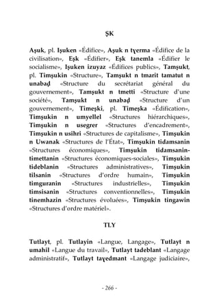 - 266 -
ṢK
Aṣuk, pl. Iṣuken «Édifice», Aṣuk n tɣerma «Édifice de la
civilisation», Eṣk «Édifier», Eṣk tanemla «Édifier le
socialisme», Iṣuken izuyaz «Édifices publics», Tamṣukt,
pl. Timṣukin «Structure», Tamṣukt n tmarit tamatut n
unabaḍ «Structure du secrétariat général du
gouvernement», Tamṣukt n tmetti «Structure d’une
société», Tamṣukt n unabaḍ «Structure d’un
gouvernement», Timeṣki, pl. Timeṣka «Édification»,
Timṣukin n umyellel «Structures hiérarchiques»,
Timṣukin n usegrer «Structures d’encadrement»,
Timṣukin n usihri «Structures de capitalisme», Timṣukin
n Uwanak «Structures de l’État», Timṣukin tidamsanin
«Structures économiques», Timṣukin tidamsanin-
timettanin «Structures économiques-sociales», Timṣukin
tideblanin «Structures administratives», Timṣukin
tilsanin «Structures d’ordre humain», Timṣukin
timguranin «Structures industrielles», Timṣukin
timsisanin «Structures conventionnelles», Timṣukin
tinemhazin «Structures évoluées», Timṣukin tingawin
«Structures d’ordre matériel».
TLY
Tutlayt, pl. Tutlayin «Langue, Langage», Tutlayt n
umahil «Langue du travail», Tutlayt tadeblant «Langage
administratif», Tutlayt taɣedmant «Langage judiciaire»,
 