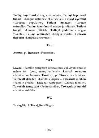 - 267 -
Tutlayt taɣelnawt «Langue nationale», Tutlayt taɣelnawt
tunṣibt «Langue nationale et officielle», Tutlayt aɣerfant
«Langage populaire», Tutlayt tamagant «Langue
naturelle», Tutlayt tazerfant «Langage juridique», Tutlayt
tunṣibt «Langue officiel», Tutlayt yeddren «Langue
vivante», Tutlayt yemmuten «Langue morte», Tutlayin
tiqburin «Langues anciennes».
TRS
Aterras, pl. Iterrasen «Fantassin».
WCL
Lwacul «Famille composée de tous ceux qui vivent sous le
même toit (père, mère, enfants)», Lwacul ameqran
«Famille nombreuse», Tawacult, pl. Tiwaculin «Famille»,
Tawacult ibaɛden «Famille éloignée», Tawacult iqerben
«Famille proche», Tawacult tameqrant «Grande famille»,
Tawacult tameẓyant «Petite famille», Tawacult ur nerkid
«Famille instable».
WǦ
Tawaǧǧit, pl. Tiwaǧǧin «Otage».
 