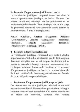 - 26 -
1- Les mots d’appartenance juridique exclusive
Le vocabulaire juridique comprend toute une série de
mots d’appartenance juridique exclusive. Ce sont des
termes techniques, employé par les juridictions et les
institutions judiciaires de l’État, ainsi que par tout le corps
du personnel embauché pour assurer la bonne gestion de
ces institutions. À titre d’exemple, on a:
Amari «Greffier», Aneflus «Magistrat», Asidmer
«Comparution», Asitem «Abrogation», Tasenbaḍt
«Tribunal», Tibeddi «Audience», Tinneflest
«Magistrature», Tirmeggit «Délit».
2- Les mots à double appartenance
Le vocabulaire juridique comprend des mots à double
appartenance, c’est-à-dire des termes que le droit emploie
dans une acception que lui est propre. Ces termes ont au
moins un sens dans l’usage courant et au moins un sens
en langue juridique. L’ensemble constitue, avec les mots
d’appartenance juridique exclusive, la nomenclature du
droit est constituée de deux catégories de termes. Au sein
de cette catégorie, on peut distinguer:
- Les termes d’appartenance juridique principale
Ces termes ont un sens juridique principal et un sens
extrajuridique dérivé. Ils sont donc passés dans la langue
courante avec un sens secondaire. Ces termes constituent
un trésor de mots-clés, porteurs des notions
 