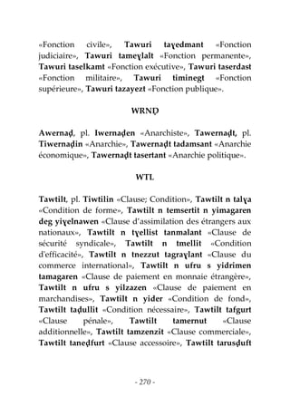 - 270 -
«Fonction civile», Tawuri taɣedmant «Fonction
judiciaire», Tawuri tameɣlalt «Fonction permanente»,
Tawuri taselkamt «Fonction exécutive», Tawuri taserdast
«Fonction militaire», Tawuri timinegt «Fonction
supérieure», Tawuri tazayezt «Fonction publique».
WRNḌ
Awernaḍ, pl. Iwernaḍen «Anarchiste», Tawernaḍt, pl.
Tiwernaḍin «Anarchie», Tawernaḍt tadamsant «Anarchie
économique», Tawernaḍt tasertant «Anarchie politique».
WTL
Tawtilt, pl. Tiwtilin «Clause; Condition», Tawtilt n talɣa
«Condition de forme», Tawtilt n temsertit n yimagaren
deg yiɣelnawen «Clause d’assimilation des étrangers aux
nationaux», Tawtilt n tɣellist tanmalant «Clause de
sécurité syndicale», Tawtilt n tmellit «Condition
d'efficacité», Tawtilt n tnezzut tagraɣlant «Clause du
commerce international», Tawtilt n ufru s yidrimen
tamagaren «Clause de paiement en monnaie étrangère»,
Tawtilt n ufru s yilzazen «Clause de paiement en
marchandises», Tawtilt n yider «Condition de fond»,
Tawtilt taḍullit «Condition nécessaire», Tawtilt tafgurt
«Clause pénale», Tawtilt tamernut «Clause
additionnelle», Tawtilt tamzenzit «Clause commerciale»,
Tawtilt taneḍfurt «Clause accessoire», Tawtilt tarusḍuft
 