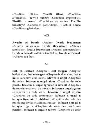 - 271 -
«Condition illicite», Tawtilt tilawt «Condition
affirmative», Tawtilt tunẓirt «Condition impossible»,
Tiwtilin n uzenzi «Conditions de vente», Tiwtilin
timaẓlayin «Conditions particulières», Tiwtilin timuta
«Conditions générales».
WZL
Awezlu, pl. Iwezla «Affaire», Iwezla iɣedmanen
«Affaires judiciaires», Iwezla ilmessawen «Affaires
familiales», Iwezla imzenziyen «Affaires commerciales»,
Iwezla n twacult «Affaires familiales», Iwezla n Uwanak
«Affaires de l’État».
XF
Ixef, pl. Ixfawen «Chapitre», Ixef aseggaz «Chapitre
budgétaire», Ixef n tseggazt «Chapitre budgétaire», Ixef n
udlis «Chapitre d’un livre», Ixfawen n ungal «Chapitres
du code», Ixfawen n ungal afgur «Chapitres du code
pénal», Ixfawen n ungal agraɣlan n umahil «Chapitres
du code international du travail», Ixfawen n ungal aɣarim
«Chapitres du code civil», Ixfawen n ungal aɣiwan
«Chapitres du code communal», Ixfawen n ungal n
tarrayin tiɣarimin d tdeblanin «Chapitres du code des
procédures civiles et administratives», Ixfawen n ungal n
tarrayin tifgurin «Chapitres du code des procédures
pénales», Ixfawen n ungal n tefrent «Chapitres du code
 