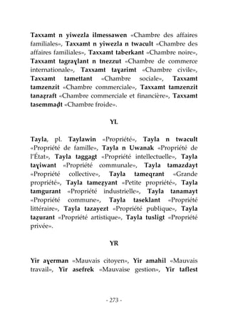 - 273 -
Taxxamt n yiwezla ilmessawen «Chambre des affaires
familiales», Taxxamt n yiwezla n twacult «Chambre des
affaires familiales», Taxxamt taberkant «Chambre noire»,
Taxxamt tagraɣlant n tnezzut «Chambre de commerce
internationale», Taxxamt taɣarimt «Chambre civile»,
Taxxamt tamettant «Chambre sociale», Taxxamt
tamzenzit «Chambre commerciale», Taxxamt tamzenzit
tanaẓraft «Chambre commerciale et financière», Taxxamt
tasemmaḍt «Chambre froide».
YL
Tayla, pl. Taylawin «Propriété», Tayla n twacult
«Propriété de famille», Tayla n Uwanak «Propriété de
l’État», Tayla taggagt «Propriété intellectuelle», Tayla
taɣiwant «Propriété communale», Tayla tamazdayt
«Propriété collective», Tayla tameqrant «Grande
propriété», Tayla tameẓyant «Petite propriété», Tayla
tamgurant «Propriété industrielle», Tayla tanamayt
«Propriété commune», Tayla taseklant «Propriété
littéraire», Tayla tazayezt «Propriété publique», Tayla
taẓurant «Propriété artistique», Tayla tusligt «Propriété
privée».
YR
Yir aɣerman «Mauvais citoyen», Yir amahil «Mauvais
travail», Yir asefrek «Mauvaise gestion», Yir taflest
 