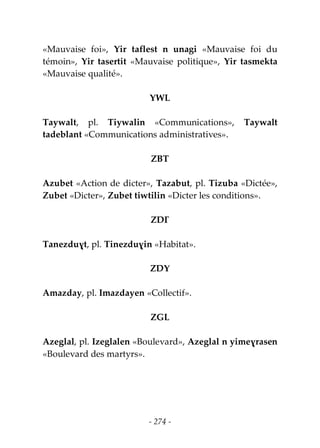 - 274 -
«Mauvaise foi», Yir taflest n unagi «Mauvaise foi du
témoin», Yir tasertit «Mauvaise politique», Yir tasmekta
«Mauvaise qualité».
YWL
Taywalt, pl. Tiywalin «Communications», Taywalt
tadeblant «Communications administratives».
ZBT
Azubet «Action de dicter», Tazabut, pl. Tizuba «Dictée»,
Zubet «Dicter», Zubet tiwtilin «Dicter les conditions».
ZDƔ
Tanezduɣt, pl. Tinezduɣin «Habitat».
ZDY
Amazday, pl. Imazdayen «Collectif».
ZGL
Azeglal, pl. Izeglalen «Boulevard», Azeglal n yimeɣrasen
«Boulevard des martyrs».
 