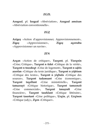 - 275 -
ZGZL
Azegzul, pl. Izegzal «Abréviation», Azegzul amsisan
«Abréviation conventionnelle».
ZGẒ
Azigeẓ «Action d’approvisionner; Approvisionnement»,
Zigeẓ «Approvisionner», Zigeẓ aɣerrabu
«Approvisionner un navire».
ZƔN
Azɣan «Action de critiquer», Tazɣent, pl. Tizeɣnin
«Crise; Critique», Tazɣent n tidet «Critique de la vérité»,
Tazɣent n tnezduɣt «Crise de logement», Tazɣent n uḍris
azerfan «Critique du texte juridique», Tazɣent n yiḍrisen
«Critique des textes», Tazɣent n yiɣbula «Critique des
sources», Tazɣent tadamsant «Crise économique»,
Tazɣent taɣelfant «Crise ministérielle», Tazɣent
tamazrayt «Critique historique», Tazɣent tamzenzit
«Crise commerciale», Tazɣent tanaẓraft «Crise
financière», Tazɣent taseklant «Critique littéraire»,
Tazɣent tasertant «Crise politique», Uzɣin, pl. Uzɣinen
«Critique (adj.)», Zɣen «Critiquer».
 