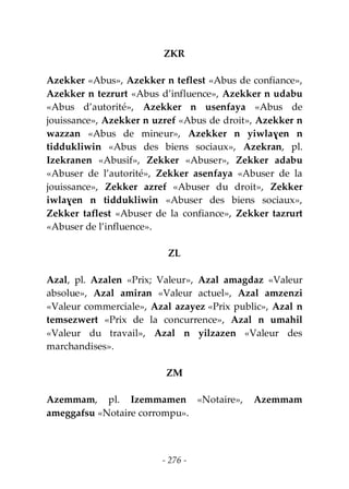 - 276 -
ZKR
Azekker «Abus», Azekker n teflest «Abus de confiance»,
Azekker n tezrurt «Abus d’influence», Azekker n udabu
«Abus d’autorité», Azekker n usenfaya «Abus de
jouissance», Azekker n uzref «Abus de droit», Azekker n
wazzan «Abus de mineur», Azekker n yiwlaɣen n
tiddukliwin «Abus des biens sociaux», Azekran, pl.
Izekranen «Abusif», Zekker «Abuser», Zekker adabu
«Abuser de l’autorité», Zekker asenfaya «Abuser de la
jouissance», Zekker azref «Abuser du droit», Zekker
iwlaɣen n tiddukliwin «Abuser des biens sociaux»,
Zekker taflest «Abuser de la confiance», Zekker tazrurt
«Abuser de l’influence».
ZL
Azal, pl. Azalen «Prix; Valeur», Azal amagdaz «Valeur
absolue», Azal amiran «Valeur actuel», Azal amzenzi
«Valeur commerciale», Azal azayez «Prix public», Azal n
temsezwert «Prix de la concurrence», Azal n umahil
«Valeur du travail», Azal n yilzazen «Valeur des
marchandises».
ZM
Azemmam, pl. Izemmamen «Notaire», Azemmam
ameggafsu «Notaire corrompu».
 