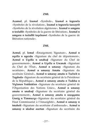 - 277 -
ZML
Azamul, pl. Izumal «Symbole», Izumal n tegrawla
«Symboles de la révolution», Izumal n tegrawla tazzayrit
«Symboles de la révolution algérienne», Izumal n umgaru
n teslullit «Symboles de la guerre de libération», Izumal n
umgaru n teslullit taɣelnawt «Symboles de la guerre de
libération nationale».
ZML
Azmul, pl. Izmal «Émargement; Signature», Azmul n
uɣella n ugezdu «Signature du chef de département»,
Azmul n Uɣella n unabaḍ «Signature du Chef de
gouvernement», Azmul n Uɣella n Uwanak «Signature
du Chef de l’État», Azmul n umaray «Signature du
secrétaire», Azmul n umaray Amatu «Signature du
secrétaire Général», Azmul n umaray amatu n Tselwit n
Tagduda «Signature du secrétaire général de la Présidence
de la République», Azmul n umaray amatu n Tuddsa n
Yiɣlanen Yedduklen «Signature du secrétaire général de
l’Organisation des Nations Unies», Azmul n umaray
amatu n unabaḍ «Signature du secrétaire général du
gouvernement», Azmul n umaray amatu n useqqamu
Unnig n Timmuzɣa «Signature du secrétaire général du
Haut Commissariat à l’Amazighité», Azmul n umaray n
tmahelt «Signature du secrétaire d’ambassade», Azmul n
umaray n ukabar asertan «Signature du secrétaire du
 