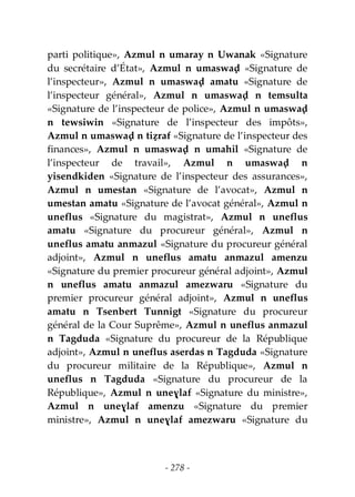 - 278 -
parti politique», Azmul n umaray n Uwanak «Signature
du secrétaire d’État», Azmul n umaswaḍ «Signature de
l’inspecteur», Azmul n umaswaḍ amatu «Signature de
l’inspecteur général», Azmul n umaswaḍ n temsulta
«Signature de l’inspecteur de police», Azmul n umaswaḍ
n tewsiwin «Signature de l’inspecteur des impôts»,
Azmul n umaswaḍ n tiẓraf «Signature de l’inspecteur des
finances», Azmul n umaswaḍ n umahil «Signature de
l’inspecteur de travail», Azmul n umaswaḍ n
yisendkiden «Signature de l’inspecteur des assurances»,
Azmul n umestan «Signature de l’avocat», Azmul n
umestan amatu «Signature de l’avocat général», Azmul n
uneflus «Signature du magistrat», Azmul n uneflus
amatu «Signature du procureur général», Azmul n
uneflus amatu anmazul «Signature du procureur général
adjoint», Azmul n uneflus amatu anmazul amenzu
«Signature du premier procureur général adjoint», Azmul
n uneflus amatu anmazul amezwaru «Signature du
premier procureur général adjoint», Azmul n uneflus
amatu n Tsenbert Tunnigt «Signature du procureur
général de la Cour Suprême», Azmul n uneflus anmazul
n Tagduda «Signature du procureur de la République
adjoint», Azmul n uneflus aserdas n Tagduda «Signature
du procureur militaire de la République», Azmul n
uneflus n Tagduda «Signature du procureur de la
République», Azmul n uneɣlaf «Signature du ministre»,
Azmul n uneɣlaf amenzu «Signature du premier
ministre», Azmul n uneɣlaf amezwaru «Signature du
 