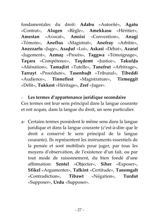 - 27 -
fondamentales du droit: Adabu «Autorité», Agatu
«Contrat», Alugen «Règle», Amekkasu «Héritier»,
Amestan «Avocat», Amsisi «Convention», Anagi
«Témoin», Aneflus «Magistrat», Anefray «Arbitre»,
Anezzarfu «Juge», Asaḍuf «Loi», Askasi «Débat», Azaraf
«Jugement», Azmaẓ «Procès», Taggwa «Témoignage»,
Taɣara «Compétence», Taɣdemt «Justice», Takufḍa
«Aliénation», Tamaḍirt «Tutelle», Tanefrut «Arbitrage»,
Tarrayt «Procédure», Tasenbaḍt «Tribunal», Tibeddi
«Audience», Tinneflest «Magistrature», Tirmeggit
«Délit», Tukkest «Héritage», Zref «Juger».
- Les termes d’appartenance juridique secondaire
Ces termes ont leur sens principal dans la langue courante
et ont acquis, dans la langue du droit, un sens particulier.
a- Certains termes possèdent le même sens dans la langue
juridique et dans la langue courante (c’est-à-dire que le
droit a conservé le sens principal de la langue
courante). Ils représentent les instruments essentiels de
la pensée et sont mobilisés pour juger, par tous les
moyens d’observation, de l’existence d’un fait, ou par
tout mode de raisonnement, du bien fondé d’une
affirmation: Sentel «Objecter», Siher «Exposer»,
Sfikel «Argumenter», Talkint «Certitude», Tanemgalt
«Contradiction», Tibawt «Négation», Turdut
«Supposer», Urdu «Supposer».
 