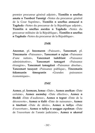 - 282 -
premier procureur général adjoint», Tizmilin n uneflus
amatu n Tsenbert Tunnigt «Notes du procureur général
de la Cour Suprême», Tizmilin n uneflus anmazul n
Tagduda «Notes du procureur de la République adjoint»,
Tizmilin n uneflus aserdas n Tagduda «Notes du
procureur militaire de la République», Tizmilin n uneflus
n Tagduda «Notes du procureur de la République».
ZMR
Anezmar, pl. Inezmaren «Puissant», Tanezmart, pl.
Tinezmarin «Puissance», Tanezmart n uɣlan «Puissance
d’une nation», Tanezmart tadeblant «Puissance
administrative», Tanezmart tamagart «Puissance
étrangère», Tanezmart tamagdazt «Puissance absolue»,
Tanezmart tazayezt «Puissance publique», Tinezmarin
tidamsanin timeqranin «Grandes puissances
économiques».
ZMZ
Azmez, pl. Izemzan, Izmaz «Date», Azmez anelkan «Date
certaine», Azmez asemday «Date effective», Azmez n
tbeddi «Date d’audience», Azmez n tegrut «Date de la
découverte», Azmez n tlalit «Date de naissance», Azmez
n tmettant «Date de décès», Azmez n tullya «Date
d’ouverture», Azmez n tullya n useggas aɣedman «Date
de l’ouverture de l’année judiciaire», Azmez n ukerraf
 