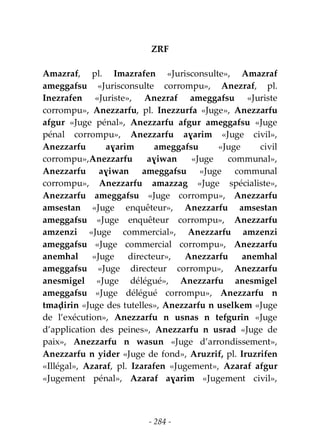 - 284 -
ZRF
Amazraf, pl. Imazrafen «Jurisconsulte», Amazraf
ameggafsu «Jurisconsulte corrompu», Anezraf, pl.
Inezrafen «Juriste», Anezraf ameggafsu «Juriste
corrompu», Anezzarfu, pl. Inezzurfa «Juge», Anezzarfu
afgur «Juge pénal», Anezzarfu afgur ameggafsu «Juge
pénal corrompu», Anezzarfu aɣarim «Juge civil»,
Anezzarfu aɣarim ameggafsu «Juge civil
corrompu»,Anezzarfu aɣiwan «Juge communal»,
Anezzarfu aɣiwan ameggafsu «Juge communal
corrompu», Anezzarfu amazzag «Juge spécialiste»,
Anezzarfu ameggafsu «Juge corrompu», Anezzarfu
amsestan «Juge enquêteur», Anezzarfu amsestan
ameggafsu «Juge enquêteur corrompu», Anezzarfu
amzenzi «Juge commercial», Anezzarfu amzenzi
ameggafsu «Juge commercial corrompu», Anezzarfu
anemhal «Juge directeur», Anezzarfu anemhal
ameggafsu «Juge directeur corrompu», Anezzarfu
anesmigel «Juge délégué», Anezzarfu anesmigel
ameggafsu «Juge délégué corrompu», Anezzarfu n
tmaḍirin «Juge des tutelles», Anezzarfu n uselkem «Juge
de l’exécution», Anezzarfu n usnas n tefgurin «Juge
d’application des peines», Anezzarfu n usrad «Juge de
paix», Anezzarfu n wasun «Juge d’arrondissement»,
Anezzarfu n yider «Juge de fond», Aruzrif, pl. Iruzrifen
«Illégal», Azaraf, pl. Izarafen «Jugement», Azaraf afgur
«Jugement pénal», Azaraf aɣarim «Jugement civil»,
 