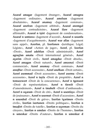 - 285 -
Azaraf amagar «Jugement étranger», Azaraf amagnu
«Jugement ordinaire», Azaraf amelsan «Jugement
absolutoire», Azaraf anamay «Jugement commun»,
Azaraf anefran «Jugement arbitral», Azaraf anemgal
«Jugement contradictoire», Azaraf ilaw «Jugement
affirmatif», Azaraf n tẓirt «Jugement de condamnation»,
Azaraf n umtawa «Jugement d’accord», Azaraf n usunfu
«Jugement d’acquittement», Azaraf war allas «Jugement
sans appel», Azerfan, pl. Izerfanen «Juridique; Légal;
Légiste», Azraf «Action de juger», Azref, pl. Izerfan
«Droit», Azref adeblan «Droit administratif», Azref
agraɣlan amatu «Droit international général», Azref
aɣarim «Droit civil», Azref amagdaz «Droit absolu»,
Azref amagan «Droit naturel», Azref amzenzi «Droit
commercial», Azref anamay «Droit commun», Azref
aneḍfur «Droit accessoire», Azref anelkan «Droit certain»,
Azref asemmad «Droit accessoire», Azref asernu «Droit
accessoire», Azref n tayla «Droit de propriété», Azref n
temsezwert «Droit de la concurrence», Azref n tgensest
«Droit de représentation», Azref n tinwit «Droit
d’amendement», Azref n tmahelt «Droit d’ambassade»,
Azref n uɣaram «Droit de cité», Azref n usenfaya «Droit
de jouissance», Azref n usernut «Droit d’accession», Azref
n usunded «Droit de grève», Izerfan iɣarimen «Droits
civils», Izerfan isertanen «Droits politiques», Izerfan n
tmaḍirt «Droits de tutelle», Izerfan n uɣerman «Droits du
citoyen», Izerfan n umdan «Droits de l’homme», Izerfan
n umeskar «Droits d’auteur», Izerfan n umeskar d
 