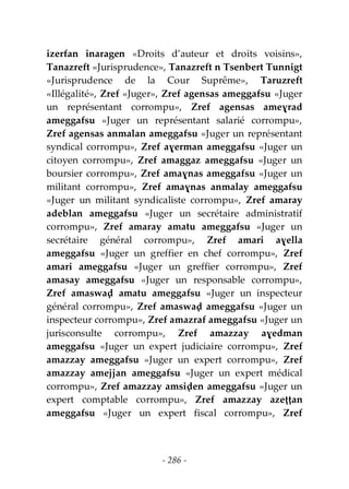 - 286 -
izerfan inaragen «Droits d’auteur et droits voisins»,
Tanazreft «Jurisprudence», Tanazreft n Tsenbert Tunnigt
«Jurisprudence de la Cour Suprême», Taruzreft
«Illégalité», Zref «Juger», Zref agensas ameggafsu «Juger
un représentant corrompu», Zref agensas ameɣrad
ameggafsu «Juger un représentant salarié corrompu»,
Zref agensas anmalan ameggafsu «Juger un représentant
syndical corrompu», Zref aɣerman ameggafsu «Juger un
citoyen corrompu», Zref amaggaz ameggafsu «Juger un
boursier corrompu», Zref amaɣnas ameggafsu «Juger un
militant corrompu», Zref amaɣnas anmalay ameggafsu
«Juger un militant syndicaliste corrompu», Zref amaray
adeblan ameggafsu «Juger un secrétaire administratif
corrompu», Zref amaray amatu ameggafsu «Juger un
secrétaire général corrompu», Zref amari aɣella
ameggafsu «Juger un greffier en chef corrompu», Zref
amari ameggafsu «Juger un greffier corrompu», Zref
amasay ameggafsu «Juger un responsable corrompu»,
Zref amaswaḍ amatu ameggafsu «Juger un inspecteur
général corrompu», Zref amaswaḍ ameggafsu «Juger un
inspecteur corrompu», Zref amazraf ameggafsu «Juger un
jurisconsulte corrompu», Zref amazzay aɣedman
ameggafsu «Juger un expert judiciaire corrompu», Zref
amazzay ameggafsu «Juger un expert corrompu», Zref
amazzay amejjan ameggafsu «Juger un expert médical
corrompu», Zref amazzay amsiḍen ameggafsu «Juger un
expert comptable corrompu», Zref amazzay azeṭṭan
ameggafsu «Juger un expert fiscal corrompu», Zref
 