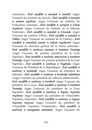 - 290 -
commerce», Zref aneḍlib n uneɣlaf n umahil «Juger
l’assassin du ministre du travail», Zref aneḍlib n uneɣlaf
n usinen aɣelnaw «Juger l’assassin du ministre de
l’éducation nationale», Zref aneḍlib n uneɣlaf n Ustan
Aɣelnaw «Juger l’assassin du ministre de la Défense
Nationale», Zref aneḍlib n uneɣlaf n Uwanak «Juger
l’assassin du ministre d’État», Zref aneḍlib n uneɣlaf n
Yidles «Juger l’assassin du ministre de la Culture», Zref
aneḍlib n unemhal amatu n teflest taɣelnawt «Juger
l’assassin du directeur général de la sûreté nationale»,
Zref aneḍlib n uselway amenzu n tsenbert Tunnigt
«Juger l’assassin du premier président de la Cour
Suprême», Zref aneḍlib n uselway amezwaru n tsenbert
Tunnigt «Juger l’assassin du premier président de la Cour
Suprême», Zref aneḍlib n uselway n Tagduda «Juger
l’assassin du Président de la République», Zref aneḍlib n
uselway n tsenbaḍt «Juger l’assassin du président du
tribunal», Zref aneḍlib n uselway n tsenbaḍt tadeblant
«Juger l’assassin du président du tribunal administratif»,
Zref aneḍlib n uselway n tsenbert «Juger l’assassin du
président de la cour», Zref aneḍlib n uselway n tsenbert
Tunnigt «Juger l’assassin du président de la Cour
Suprême», Zref aneḍlib n uselway n Ugraw Aɣerfan
Aɣelnaw «Juger l’assassin du président de l’Assemblée
Populaire Nationale», Zref aneḍlib n uselway n Ugraw
Aɣerfan Aɣiwan «Juger l’assassin du président de
l’Assemblée Populaire Communale», Zref aneḍlib n
uselway n useqqamu amendaw «Juger l’assassin du
 