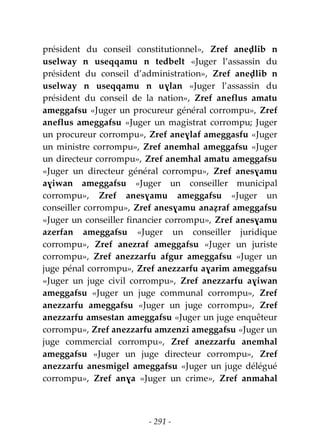 - 291 -
président du conseil constitutionnel», Zref aneḍlib n
uselway n useqqamu n tedbelt «Juger l’assassin du
président du conseil d’administration», Zref aneḍlib n
uselway n useqqamu n uɣlan «Juger l’assassin du
président du conseil de la nation», Zref aneflus amatu
ameggafsu «Juger un procureur général corrompu», Zref
aneflus ameggafsu «Juger un magistrat corrompu; Juger
un procureur corrompu», Zref aneɣlaf ameggasfu «Juger
un ministre corrompu», Zref anemhal ameggafsu «Juger
un directeur corrompu», Zref anemhal amatu ameggafsu
«Juger un directeur général corrompu», Zref anesɣamu
aɣiwan ameggafsu «Juger un conseiller municipal
corrompu», Zref anesɣamu ameggafsu «Juger un
conseiller corrompu», Zref anesɣamu anaẓraf ameggafsu
«Juger un conseiller financier corrompu», Zref anesɣamu
azerfan ameggafsu «Juger un conseiller juridique
corrompu», Zref anezraf ameggafsu «Juger un juriste
corrompu», Zref anezzarfu afgur ameggafsu «Juger un
juge pénal corrompu», Zref anezzarfu aɣarim ameggafsu
«Juger un juge civil corrompu», Zref anezzarfu aɣiwan
ameggafsu «Juger un juge communal corrompu», Zref
anezzarfu ameggafsu «Juger un juge corrompu», Zref
anezzarfu amsestan ameggafsu «Juger un juge enquêteur
corrompu», Zref anezzarfu amzenzi ameggafsu «Juger un
juge commercial corrompu», Zref anezzarfu anemhal
ameggafsu «Juger un juge directeur corrompu», Zref
anezzarfu anesmigel ameggafsu «Juger un juge délégué
corrompu», Zref anɣa «Juger un crime», Zref anmahal
 