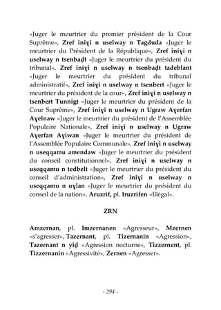 - 294 -
«Juger le meurtrier du premier président de la Cour
Suprême», Zref iniɣi n uselway n Tagduda «Juger le
meurtrier du Président de la République», Zref iniɣi n
uselway n tsenbaḍt «Juger le meurtrier du président du
tribunal», Zref iniɣi n uselway n tsenbaḍt tadeblant
«Juger le meurtrier du président du tribunal
administratif», Zref iniɣi n uselway n tsenbert «Juger le
meurtrier du président de la cour», Zref iniɣi n uselway n
tsenbert Tunnigt «Juger le meurtrier du président de la
Cour Suprême», Zref iniɣi n uselway n Ugraw Aɣerfan
Aɣelnaw «Juger le meurtrier du président de l’Assemblée
Populaire Nationale», Zref iniɣi n uselway n Ugraw
Aɣerfan Aɣiwan «Juger le meurtrier du président de
l’Assemblée Populaire Communale», Zref iniɣi n uselway
n useqqamu amendaw «Juger le meurtrier du président
du conseil constitutionnel», Zref iniɣi n uselway n
useqqamu n tedbelt «Juger le meurtrier du président du
conseil d’administration», Zref iniɣi n uselway n
useqqamu n uɣlan «Juger le meurtrier du président du
conseil de la nation», Aruzrif, pl. Iruzrifen «Illégal».
ZRN
Amzernan, pl. Imzernanen «Agresseur», Mzernen
«s’agresser», Tazernant, pl. Tizernanin «Agression»,
Tazernant n yiḍ «Agression nocturne», Tizzernent, pl.
Tizzernanin «Agressivité», Zernen «Agresser».
 