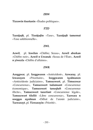 - 295 -
ZRW
Tizrawin tisertanin «Études politiques».
ZṬḌ
Tazeṭṭaḍt, pl. Tizeṭṭaḍin «Taxe», Tazeṭṭaḍt tamernut
«Taxe additionnelle».
ZWL
Azwil, pl. Izwilen «Chiffre; Sceau», Azwil aberkan
«Chiffre noir», Azwil n Uwanak «Sceau de l’État», Azwil
n yiwezla «Chiffre d’affaires».
ZWR
Azeggwar, pl. Izeggwaren «Antécédent», Azwaray, pl.
Izwarayen «Prioritaire», Izeggwaren iɣedmanen
«Antécédents judiciaires», Tamsezwert, pl. Timsezwar
«Concurrence», Tamsezwert tadamsant «Concurrence
économique», Tamsezwert tarusḍuft «Concurrence
illicite», Tamsezwert tazerfant «Concurrence légale»,
Tamsezwert tilellit «Libre concurrence», Tazwara n
useggas aɣedman «Début de l’année judiciaire»,
Tazwarayt, pl. Tizwarayin «Priorité».
 