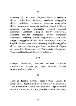 - 296 -
ZY
Amazzay, pl. Imazzayen «Expert», Amazzay aɣedman
«Expert judiciaire», Amazzay aɣedman ameggafsu
«Expert judiciaire corrompu», Amazzay ameggafsu
«Expert corrompu», Amazzay amejjan «Expert médical»,
Amazzay amejjan ameggafsu «Expert médical
corrompu», Amazzay amsiḍen «Expert comptable»,
Amazzay amsiḍen ameggafsu «Expert comptable
corrompu», Amazzay azeṭṭan «Expert fiscal», Amazzay
azeṭṭan ameggafsu «Expert fiscal corrompu», Amazzay
imgilli «Expert assermenté», Amazzay imgilli ameggafsu
«Expert assermenté corrompu», Amazzay n tdersi «Expert
de minorité», Tamazzayt, pl. Timazzayin «Expertise»,
Tamazzayt taɣedmant «Expertise judiciaire».
ZYZ
Asezyez «Publicité», Asezyez amzenzi «Publicité
commerciale», Azayez, pl. Izuyaz «Public», Azayez
ameqran «Grand public».
Ẓ
Taẓit, pl. Taẓitin «Conflit», Taẓit n tɣara «Conflit de
compétence», Taẓit n tɣelnaw «Conflits des nationalités»,
Taẓit n turdiwin «Conflit des opinions», Taẓit n udabu
«Conflit d’autorité», Taẓit n yisuḍaf «Conflit des lois»,
 