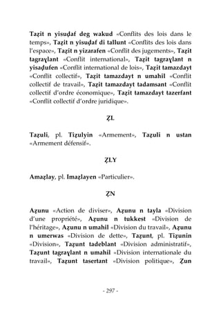 - 297 -
Taẓit n yisuḍaf deg wakud «Conflits des lois dans le
temps», Taẓit n yisuḍaf di tallunt «Conflits des lois dans
l’espace», Taẓit n yizarafen «Conflit des jugements», Taẓit
tagraɣlant «Conflit international», Taẓit tagraɣlant n
yisaḍufen «Conflit international de lois», Taẓit tamazdayt
«Conflit collectif», Taẓit tamazdayt n umahil «Conflit
collectif de travail», Taẓit tamazdayt tadamsant «Conflit
collectif d’ordre économique», Taẓit tamazdayt tazerfant
«Conflit collectif d’ordre juridique».
ẒL
Taẓuli, pl. Tiẓulyin «Armement», Taẓuli n ustan
«Armement défensif».
ẒLY
Amaẓlay, pl. Imaẓlayen «Particulier».
ẒN
Aẓunu «Action de diviser», Aẓunu n tayla «Division
d’une propriété», Aẓunu n tukkest «Division de
l’héritage», Aẓunu n umahil «Division du travail», Aẓunu
n umerwas «Division de dette», Taẓunt, pl. Tiẓunin
«Division», Taẓunt tadeblant «Division administratif»,
Taẓunt tagraɣlant n umahil «Division internationale du
travail», Taẓunt tasertant «Division politique», Ẓun
 