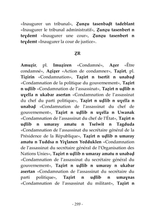 - 299 -
«Inaugurer un tribunal», Ẓunẓu tasenbaḍt tadeblant
«Inaugurer le tribunal administratif», Ẓunẓu tasenbert n
teɣdemt «Inaugurer une cour», Ẓunẓu tasenbert n
teɣdemt «Inaugurer la cour de justice».
ẒR
Amuẓir, pl. Imuẓiren «Condamné», Aẓer «Être
condamné», Aẓiẓer «Action de condamner», Taẓirt, pl.
Tiẓirin «Condamnation», Taẓirt n tsertit n unabaḍ
«Condamnation de la politique du gouvernement», Taẓirt
n uḍlib «Condamnation de l’assassinat», Taẓirt n uḍlib n
uɣella n ukabar asertan «Condamnation de l’assassinat
du chef du parti politique», Taẓirt n uḍlib n uɣella n
unabaḍ «Condamnation de l’assassinat du chef de
gouvernement», Taẓirt n uḍlib n uɣella n Uwanak
«Condamnation de l’assassinat du chef de l’État», Taẓirt n
uḍlib n umaray amatu n Tselwit n Tagduda
«Condamnation de l’assassinat du secrétaire général de la
Présidence de la République», Taẓirt n uḍlib n umaray
amatu n Tuddsa n Yiɣlanen Yedduklen «Condamnation
de l’assassinat du secrétaire général de l’Organisation des
Nations Unies», Taẓirt n uḍlib n umaray amatu n unabaḍ
«Condamnation de l’assassinat du secrétaire général du
gouvernement», Taẓirt n uḍlib n umaray n ukabar
asertan «Condamnation de l’assassinat du secrétaire du
parti politique», Taẓirt n uḍlib n umaɣnas
«Condamnation de l’assassinat du militant», Taẓirt n
 