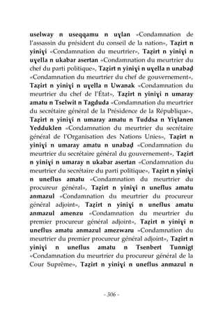 - 306 -
uselway n useqqamu n uɣlan «Condamnation de
l’assassin du président du conseil de la nation», Taẓirt n
yiniɣi «Condamnation du meurtrier», Taẓirt n yiniɣi n
uɣella n ukabar asertan «Condamnation du meurtrier du
chef du parti politique», Taẓirt n yiniɣi n uɣella n unabaḍ
«Condamnation du meurtrier du chef de gouvernement»,
Taẓirt n yiniɣi n uɣella n Uwanak «Condamnation du
meurtrier du chef de l’État», Taẓirt n yiniɣi n umaray
amatu n Tselwit n Tagduda «Condamnation du meurtrier
du secrétaire général de la Présidence de la République»,
Taẓirt n yiniɣi n umaray amatu n Tuddsa n Yiɣlanen
Yedduklen «Condamnation du meurtrier du secrétaire
général de l’Organisation des Nations Unies», Taẓirt n
yiniɣi n umaray amatu n unabaḍ «Condamnation du
meurtrier du secrétaire général du gouvernement», Taẓirt
n yiniɣi n umaray n ukabar asertan «Condamnation du
meurtrier du secrétaire du parti politique», Taẓirt n yiniɣi
n uneflus amatu «Condamnation du meurtrier du
procureur général», Taẓirt n yiniɣi n uneflus amatu
anmazul «Condamnation du meurtrier du procureur
général adjoint», Taẓirt n yiniɣi n uneflus amatu
anmazul amenzu «Condamnation du meurtrier du
premier procureur général adjoint», Taẓirt n yiniɣi n
uneflus amatu anmazul amezwaru «Condamnation du
meurtrier du premier procureur général adjoint», Taẓirt n
yiniɣi n uneflus amatu n Tsenbert Tunnigt
«Condamnation du meurtrier du procureur général de la
Cour Suprême», Taẓirt n yiniɣi n uneflus anmazul n
 