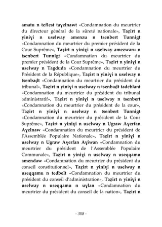 - 308 -
amatu n teflest taɣelnawt «Condamnation du meurtrier
du directeur général de la sûreté nationale», Taẓirt n
yiniɣi n uselway amenzu n tsenbert Tunnigt
«Condamnation du meurtrier du premier président de la
Cour Suprême», Taẓirt n yiniɣi n uselway amezwaru n
tsenbert Tunnigt «Condamnation du meurtrier du
premier président de la Cour Suprême», Taẓirt n yiniɣi n
uselway n Tagduda «Condamnation du meurtrier du
Président de la République», Taẓirt n yiniɣi n uselway n
tsenbaḍt «Condamnation du meurtrier du président du
tribunal», Taẓirt n yiniɣi n uselway n tsenbaḍt tadeblant
«Condamnation du meurtrier du président du tribunal
administratif», Taẓirt n yiniɣi n uselway n tsenbert
«Condamnation du meurtrier du président de la cour»,
Taẓirt n yiniɣi n uselway n tsenbert Tunnigt
«Condamnation du meurtrier du président de la Cour
Suprême», Taẓirt n yiniɣi n uselway n Ugraw Aɣerfan
Aɣelnaw «Condamnation du meurtrier du président de
l’Assemblée Populaire Nationale», Taẓirt n yiniɣi n
uselway n Ugraw Aɣerfan Aɣiwan «Condamnation du
meurtrier du président de l’Assemblée Populaire
Communale», Taẓirt n yiniɣi n uselway n useqqamu
amendaw «Condamnation du meurtrier du président du
conseil constitutionnel», Taẓirt n yiniɣi n uselway n
useqqamu n tedbelt «Condamnation du meurtrier du
président du conseil d’administration», Taẓirt n yiniɣi n
uselway n useqqamu n uɣlan «Condamnation du
meurtrier du président du conseil de la nation», Taẓirt n
 