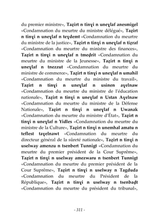- 311 -
du premier ministre», Taẓirt n tinɣi n uneɣlaf anesmigel
«Condamnation du meurtre du ministre délégué», Taẓirt
n tinɣi n uneɣlaf n teɣdemt «Condamnation du meurtre
du ministre de la justice», Taẓirt n tinɣi n uneɣlaf n tiẓraf
«Condamnation du meurtre du ministre des finances»,
Taẓirt n tinɣi n uneɣlaf n tmeḍrit «Condamnation du
meurtre du ministre de la Jeunesse», Taẓirt n tinɣi n
uneɣlaf n tnezzut «Condamnation du meurtre du
ministre de commerce», Taẓirt n tinɣi n uneɣlaf n umahil
«Condamnation du meurtre du ministre du travail»,
Taẓirt n tinɣi n uneɣlaf n usinen aɣelnaw
«Condamnation du meurtre du ministre de l’éducation
nationale», Taẓirt n tinɣi n uneɣlaf n Ustan Aɣelnaw
«Condamnation du meurtre du ministre de la Défense
Nationale», Taẓirt n tinɣi n uneɣlaf n Uwanak
«Condamnation du meurtre du ministre d’État», Taẓirt n
tinɣi n uneɣlaf n Yidles «Condamnation du meurtre du
ministre de la Culture», Taẓirt n tinɣi n unemhal amatu n
teflest taɣelnawt «Condamnation du meurtre du
directeur général de la sûreté nationale», Taẓirt n tinɣi n
uselway amenzu n tsenbert Tunnigt «Condamnation du
meurtre du premier président de la Cour Suprême»,
Taẓirt n tinɣi n uselway amezwaru n tsenbert Tunnigt
«Condamnation du meurtre du premier président de la
Cour Suprême», Taẓirt n tinɣi n uselway n Tagduda
«Condamnation du meurtre du Président de la
République», Taẓirt n tinɣi n uselway n tsenbaḍt
«Condamnation du meurtre du président du tribunal»,
 