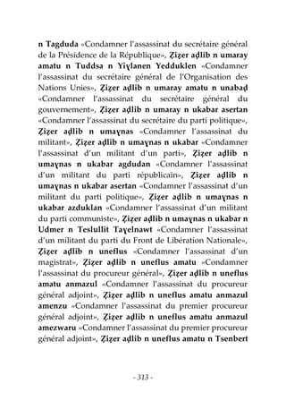 - 313 -
n Tagduda «Condamner l’assassinat du secrétaire général
de la Présidence de la République», Ẓiẓer aḍlib n umaray
amatu n Tuddsa n Yiɣlanen Yedduklen «Condamner
l’assassinat du secrétaire général de l’Organisation des
Nations Unies», Ẓiẓer aḍlib n umaray amatu n unabaḍ
«Condamner l’assassinat du secrétaire général du
gouvernement», Ẓiẓer aḍlib n umaray n ukabar asertan
«Condamner l’assassinat du secrétaire du parti politique»,
Ẓiẓer aḍlib n umaɣnas «Condamner l’assassinat du
militant», Ẓiẓer aḍlib n umaɣnas n ukabar «Condamner
l’assassinat d’un militant d’un parti», Ẓiẓer aḍlib n
umaɣnas n ukabar agdudan «Condamner l’assassinat
d’un militant du parti républicain», Ẓiẓer aḍlib n
umaɣnas n ukabar asertan «Condamner l’assassinat d’un
militant du parti politique», Ẓiẓer aḍlib n umaɣnas n
ukabar azduklan «Condamner l’assassinat d’un militant
du parti communiste», Ẓiẓer aḍlib n umaɣnas n ukabar n
Udmer n Teslullit Taɣelnawt «Condamner l’assassinat
d’un militant du parti du Front de Libération Nationale»,
Ẓiẓer aḍlib n uneflus «Condamner l’assassinat d’un
magistrat», Ẓiẓer aḍlib n uneflus amatu «Condamner
l’assassinat du procureur général», Ẓiẓer aḍlib n uneflus
amatu anmazul «Condamner l’assassinat du procureur
général adjoint», Ẓiẓer aḍlib n uneflus amatu anmazul
amenzu «Condamner l’assassinat du premier procureur
général adjoint», Ẓiẓer aḍlib n uneflus amatu anmazul
amezwaru «Condamner l’assassinat du premier procureur
général adjoint», Ẓiẓer aḍlib n uneflus amatu n Tsenbert
 