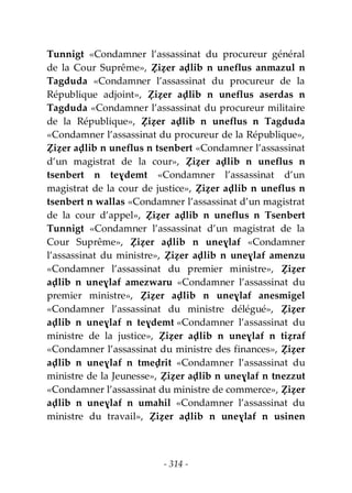 - 314 -
Tunnigt «Condamner l’assassinat du procureur général
de la Cour Suprême», Ẓiẓer aḍlib n uneflus anmazul n
Tagduda «Condamner l’assassinat du procureur de la
République adjoint», Ẓiẓer aḍlib n uneflus aserdas n
Tagduda «Condamner l’assassinat du procureur militaire
de la République», Ẓiẓer aḍlib n uneflus n Tagduda
«Condamner l’assassinat du procureur de la République»,
Ẓiẓer aḍlib n uneflus n tsenbert «Condamner l’assassinat
d’un magistrat de la cour», Ẓiẓer aḍlib n uneflus n
tsenbert n teɣdemt «Condamner l’assassinat d’un
magistrat de la cour de justice», Ẓiẓer aḍlib n uneflus n
tsenbert n wallas «Condamner l’assassinat d’un magistrat
de la cour d’appel», Ẓiẓer aḍlib n uneflus n Tsenbert
Tunnigt «Condamner l’assassinat d’un magistrat de la
Cour Suprême», Ẓiẓer aḍlib n uneɣlaf «Condamner
l’assassinat du ministre», Ẓiẓer aḍlib n uneɣlaf amenzu
«Condamner l’assassinat du premier ministre», Ẓiẓer
aḍlib n uneɣlaf amezwaru «Condamner l’assassinat du
premier ministre», Ẓiẓer aḍlib n uneɣlaf anesmigel
«Condamner l’assassinat du ministre délégué», Ẓiẓer
aḍlib n uneɣlaf n teɣdemt «Condamner l’assassinat du
ministre de la justice», Ẓiẓer aḍlib n uneɣlaf n tiẓraf
«Condamner l’assassinat du ministre des finances», Ẓiẓer
aḍlib n uneɣlaf n tmeḍrit «Condamner l’assassinat du
ministre de la Jeunesse», Ẓiẓer aḍlib n uneɣlaf n tnezzut
«Condamner l’assassinat du ministre de commerce», Ẓiẓer
aḍlib n uneɣlaf n umahil «Condamner l’assassinat du
ministre du travail», Ẓiẓer aḍlib n uneɣlaf n usinen
 