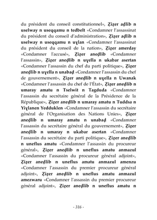 - 316 -
du président du conseil constitutionnel», Ẓiẓer aḍlib n
uselway n useqqamu n tedbelt «Condamner l’assassinat
du président du conseil d’administration», Ẓiẓer aḍlib n
uselway n useqqamu n uɣlan «Condamner l’assassinat
du président du conseil de la nation», Ẓiẓer amerday
«Condamner l'accusé», Ẓiẓer aneḍlib «Condamner
l’assassin», Ẓiẓer aneḍlib n uɣella n ukabar asertan
«Condamner l’assassin du chef du parti politique», Ẓiẓer
aneḍlib n uɣella n unabaḍ «Condamner l’assassin du chef
de gouvernement», Ẓiẓer aneḍlib n uɣella n Uwanak
«Condamner l’assassin du chef de l’État», Ẓiẓer aneḍlib n
umaray amatu n Tselwit n Tagduda «Condamner
l’assassin du secrétaire général de la Présidence de la
République», Ẓiẓer aneḍlib n umaray amatu n Tuddsa n
Yiɣlanen Yedduklen «Condamner l’assassin du secrétaire
général de l’Organisation des Nations Unies», Ẓiẓer
aneḍlib n umaray amatu n unabaḍ «Condamner
l’assassin du secrétaire général du gouvernement», Ẓiẓer
aneḍlib n umaray n ukabar asertan «Condamner
l’assassin du secrétaire du parti politique», Ẓiẓer aneḍlib
n uneflus amatu «Condamner l’assassin du procureur
général», Ẓiẓer aneḍlib n uneflus amatu anmazul
«Condamner l’assassin du procureur général adjoint»,
Ẓiẓer aneḍlib n uneflus amatu anmazul amenzu
«Condamner l’assassin du premier procureur général
adjoint», Ẓiẓer aneḍlib n uneflus amatu anmazul
amezwaru «Condamner l’assassin du premier procureur
général adjoint», Ẓiẓer aneḍlib n uneflus amatu n
 
