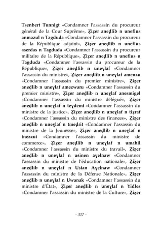 - 317 -
Tsenbert Tunnigt «Condamner l’assassin du procureur
général de la Cour Suprême», Ẓiẓer aneḍlib n uneflus
anmazul n Tagduda «Condamner l’assassin du procureur
de la République adjoint», Ẓiẓer aneḍlib n uneflus
aserdas n Tagduda «Condamner l’assassin du procureur
militaire de la République», Ẓiẓer aneḍlib n uneflus n
Tagduda «Condamner l’assassin du procureur de la
République», Ẓiẓer aneḍlib n uneɣlaf «Condamner
l’assassin du ministre», Ẓiẓer aneḍlib n uneɣlaf amenzu
«Condamner l’assassin du premier ministre», Ẓiẓer
aneḍlib n uneɣlaf amezwaru «Condamner l’assassin du
premier ministre», Ẓiẓer aneḍlib n uneɣlaf anesmigel
«Condamner l’assassin du ministre délégué», Ẓiẓer
aneḍlib n uneɣlaf n teɣdemt «Condamner l’assassin du
ministre de la justice», Ẓiẓer aneḍlib n uneɣlaf n tiẓraf
«Condamner l’assassin du ministre des finances», Ẓiẓer
aneḍlib n uneɣlaf n tmeḍrit «Condamner l’assassin du
ministre de la Jeunesse», Ẓiẓer aneḍlib n uneɣlaf n
tnezzut «Condamner l’assassin du ministre de
commerce», Ẓiẓer aneḍlib n uneɣlaf n umahil
«Condamner l’assassin du ministre du travail», Ẓiẓer
aneḍlib n uneɣlaf n usinen aɣelnaw «Condamner
l’assassin du ministre de l’éducation nationale», Ẓiẓer
aneḍlib n uneɣlaf n Ustan Aɣelnaw «Condamner
l’assassin du ministre de la Défense Nationale», Ẓiẓer
aneḍlib n uneɣlaf n Uwanak «Condamner l’assassin du
ministre d’État», Ẓiẓer aneḍlib n uneɣlaf n Yidles
«Condamner l’assassin du ministre de la Culture», Ẓiẓer
 