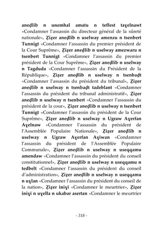 - 318 -
aneḍlib n unemhal amatu n teflest taɣelnawt
«Condamner l’assassin du directeur général de la sûreté
nationale», Ẓiẓer aneḍlib n uselway amenzu n tsenbert
Tunnigt «Condamner l’assassin du premier président de
la Cour Suprême», Ẓiẓer aneḍlib n uselway amezwaru n
tsenbert Tunnigt «Condamner l’assassin du premier
président de la Cour Suprême», Ẓiẓer aneḍlib n uselway
n Tagduda «Condamner l’assassin du Président de la
République», Ẓiẓer aneḍlib n uselway n tsenbaḍt
«Condamner l’assassin du président du tribunal», Ẓiẓer
aneḍlib n uselway n tsenbaḍt tadeblant «Condamner
l’assassin du président du tribunal administratif», Ẓiẓer
aneḍlib n uselway n tsenbert «Condamner l’assassin du
président de la cour», Ẓiẓer aneḍlib n uselway n tsenbert
Tunnigt «Condamner l’assassin du président de la Cour
Suprême», Ẓiẓer aneḍlib n uselway n Ugraw Aɣerfan
Aɣelnaw «Condamner l’assassin du président de
l’Assemblée Populaire Nationale», Ẓiẓer aneḍlib n
uselway n Ugraw Aɣerfan Aɣiwan «Condamner
l’assassin du président de l’Assemblée Populaire
Communale», Ẓiẓer aneḍlib n uselway n useqqamu
amendaw «Condamner l’assassin du président du conseil
constitutionnel», Ẓiẓer aneḍlib n uselway n useqqamu n
tedbelt «Condamner l’assassin du président du conseil
d’administration», Ẓiẓer aneḍlib n uselway n useqqamu
n uɣlan «Condamner l’assassin du président du conseil de
la nation», Ẓiẓer iniɣi «Condamner le meurtrier», Ẓiẓer
iniɣi n uɣella n ukabar asertan «Condamner le meurtrier
 