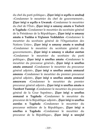 - 319 -
du chef du parti politique», Ẓiẓer iniɣi n uɣella n unabaḍ
«Condamner le meurtrier du chef de gouvernement»,
Ẓiẓer iniɣi n uɣella n Uwanak «Condamner le meurtrier
du chef de l’État», Ẓiẓer iniɣi n umaray amatu n Tselwit
n Tagduda «Condamner le meurtrier du secrétaire général
de la Présidence de la République», Ẓiẓer iniɣi n umaray
amatu n Tuddsa n Yiɣlanen Yedduklen «Condamner le
meurtrier du secrétaire général de l’Organisation des
Nations Unies», Ẓiẓer iniɣi n umaray amatu n unabaḍ
«Condamner le meurtrier du secrétaire général du
gouvernement», Ẓiẓer iniɣi n umaray n ukabar asertan
«Condamner le meurtrier du secrétaire du parti
politique», Ẓiẓer iniɣi n uneflus amatu «Condamner le
meurtrier du procureur général», Ẓiẓer iniɣi n uneflus
amatu anmazul «Condamner le meurtrier du procureur
général adjoint», Ẓiẓer iniɣi n uneflus amatu anmazul
amenzu «Condamner le meurtrier du premier procureur
général adjoint», Ẓiẓer iniɣi n uneflus amatu anmazul
amezwaru «Condamner le meurtrier du premier
procureur général adjoint», Ẓiẓer iniɣi n uneflus amatu n
Tsenbert Tunnigt «Condamner le meurtrier du procureur
général de la Cour Suprême», Ẓiẓer iniɣi n uneflus
anmazul n Tagduda «Condamner le meurtrier du
procureur de la République adjoint», Ẓiẓer iniɣi n uneflus
aserdas n Tagduda «Condamner le meurtrier du
procureur militaire de la République», Ẓiẓer iniɣi n
uneflus n Tagduda «Condamner le meurtrier du
procureur de la République», Ẓiẓer iniɣi n uneɣlaf
 