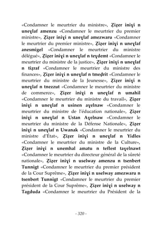 - 320 -
«Condamner le meurtrier du ministre», Ẓiẓer iniɣi n
uneɣlaf amenzu «Condamner le meurtrier du premier
ministre», Ẓiẓer iniɣi n uneɣlaf amezwaru «Condamner
le meurtrier du premier ministre», Ẓiẓer iniɣi n uneɣlaf
anesmigel «Condamner le meurtrier du ministre
délégué», Ẓiẓer iniɣi n uneɣlaf n teɣdemt «Condamner le
meurtrier du ministre de la justice», Ẓiẓer iniɣi n uneɣlaf
n tiẓraf «Condamner le meurtrier du ministre des
finances», Ẓiẓer iniɣi n uneɣlaf n tmeḍrit «Condamner le
meurtrier du ministre de la Jeunesse», Ẓiẓer iniɣi n
uneɣlaf n tnezzut «Condamner le meurtrier du ministre
de commerce», Ẓiẓer iniɣi n uneɣlaf n umahil
«Condamner le meurtrier du ministre du travail», Ẓiẓer
iniɣi n uneɣlaf n usinen aɣelnaw «Condamner le
meurtrier du ministre de l’éducation nationale», Ẓiẓer
iniɣi n uneɣlaf n Ustan Aɣelnaw «Condamner le
meurtrier du ministre de la Défense Nationale», Ẓiẓer
iniɣi n uneɣlaf n Uwanak «Condamner le meurtrier du
ministre d’État», Ẓiẓer iniɣi n uneɣlaf n Yidles
«Condamner le meurtrier du ministre de la Culture»,
Ẓiẓer iniɣi n unemhal amatu n teflest taɣelnawt
«Condamner le meurtrier du directeur général de la sûreté
nationale», Ẓiẓer iniɣi n uselway amenzu n tsenbert
Tunnigt «Condamner le meurtrier du premier président
de la Cour Suprême», Ẓiẓer iniɣi n uselway amezwaru n
tsenbert Tunnigt «Condamner le meurtrier du premier
président de la Cour Suprême», Ẓiẓer iniɣi n uselway n
Tagduda «Condamner le meurtrier du Président de la
 