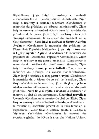 - 321 -
République», Ẓiẓer iniɣi n uselway n tsenbaḍt
«Condamner le meurtrier du président du tribunal», Ẓiẓer
iniɣi n uselway n tsenbaḍt tadeblant «Condamner le
meurtrier du président du tribunal administratif», Ẓiẓer
iniɣi n uselway n tsenbert «Condamner le meurtrier du
président de la cour», Ẓiẓer iniɣi n uselway n tsenbert
Tunnigt «Condamner le meurtrier du président de la
Cour Suprême», Ẓiẓer iniɣi n uselway n Ugraw Aɣerfan
Aɣelnaw «Condamner le meurtrier du président de
l’Assemblée Populaire Nationale», Ẓiẓer iniɣi n uselway
n Ugraw Aɣerfan Aɣiwan «Condamner le meurtrier du
président de l’Assemblée Populaire Communale», Ẓiẓer
iniɣi n uselway n useqqamu amendaw «Condamner le
meurtrier du président du conseil constitutionnel», Ẓiẓer
iniɣi n uselway n useqqamu n tedbelt «Condamner le
meurtrier du président du conseil d’administration»,
Ẓiẓer iniɣi n uselway n useqqamu n uɣlan «Condamner
le meurtrier du président du conseil de la nation», Ẓiẓer
tinɣi «Condamner le meurtre», Ẓiẓer tinɣi n uɣella n
ukabar asertan «Condamner le meurtre du chef du parti
politique», Ẓiẓer tinɣi n uɣella n unabaḍ «Condamner le
meurtre du chef de gouvernement», Ẓiẓer tinɣi n uɣella n
Uwanak «Condamner le meurtre du chef de l’État», Ẓiẓer
tinɣi n umaray amatu n Tselwit n Tagduda «Condamner
le meurtre du secrétaire général de la Présidence de la
République», Ẓiẓer tinɣi n umaray amatu n Tuddsa n
Yiɣlanen Yedduklen «Condamner le meurtre du
secrétaire général de l’Organisation des Nations Unies»,
 