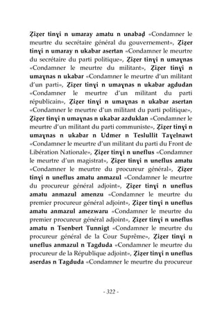 - 322 -
Ẓiẓer tinɣi n umaray amatu n unabaḍ «Condamner le
meurtre du secrétaire général du gouvernement», Ẓiẓer
tinɣi n umaray n ukabar asertan «Condamner le meurtre
du secrétaire du parti politique», Ẓiẓer tinɣi n umaɣnas
«Condamner le meurtre du militant», Ẓiẓer tinɣi n
umaɣnas n ukabar «Condamner le meurtre d’un militant
d’un parti», Ẓiẓer tinɣi n umaɣnas n ukabar agdudan
«Condamner le meurtre d’un militant du parti
républicain», Ẓiẓer tinɣi n umaɣnas n ukabar asertan
«Condamner le meurtre d’un militant du parti politique»,
Ẓiẓer tinɣi n umaɣnas n ukabar azduklan «Condamner le
meurtre d’un militant du parti communiste», Ẓiẓer tinɣi n
umaɣnas n ukabar n Udmer n Teslullit Taɣelnawt
«Condamner le meurtre d’un militant du parti du Front de
Libération Nationale», Ẓiẓer tinɣi n uneflus «Condamner
le meurtre d’un magistrat», Ẓiẓer tinɣi n uneflus amatu
«Condamner le meurtre du procureur général», Ẓiẓer
tinɣi n uneflus amatu anmazul «Condamner le meurtre
du procureur général adjoint», Ẓiẓer tinɣi n uneflus
amatu anmazul amenzu «Condamner le meurtre du
premier procureur général adjoint», Ẓiẓer tinɣi n uneflus
amatu anmazul amezwaru «Condamner le meurtre du
premier procureur général adjoint», Ẓiẓer tinɣi n uneflus
amatu n Tsenbert Tunnigt «Condamner le meurtre du
procureur général de la Cour Suprême», Ẓiẓer tinɣi n
uneflus anmazul n Tagduda «Condamner le meurtre du
procureur de la République adjoint», Ẓiẓer tinɣi n uneflus
aserdas n Tagduda «Condamner le meurtre du procureur
 