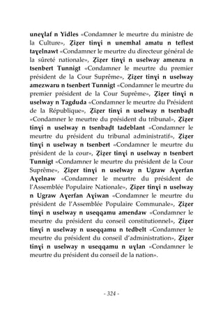 - 324 -
uneɣlaf n Yidles «Condamner le meurtre du ministre de
la Culture», Ẓiẓer tinɣi n unemhal amatu n teflest
taɣelnawt «Condamner le meurtre du directeur général de
la sûreté nationale», Ẓiẓer tinɣi n uselway amenzu n
tsenbert Tunnigt «Condamner le meurtre du premier
président de la Cour Suprême», Ẓiẓer tinɣi n uselway
amezwaru n tsenbert Tunnigt «Condamner le meurtre du
premier président de la Cour Suprême», Ẓiẓer tinɣi n
uselway n Tagduda «Condamner le meurtre du Président
de la République», Ẓiẓer tinɣi n uselway n tsenbaḍt
«Condamner le meurtre du président du tribunal», Ẓiẓer
tinɣi n uselway n tsenbaḍt tadeblant «Condamner le
meurtre du président du tribunal administratif», Ẓiẓer
tinɣi n uselway n tsenbert «Condamner le meurtre du
président de la cour», Ẓiẓer tinɣi n uselway n tsenbert
Tunnigt «Condamner le meurtre du président de la Cour
Suprême», Ẓiẓer tinɣi n uselway n Ugraw Aɣerfan
Aɣelnaw «Condamner le meurtre du président de
l’Assemblée Populaire Nationale», Ẓiẓer tinɣi n uselway
n Ugraw Aɣerfan Aɣiwan «Condamner le meurtre du
président de l’Assemblée Populaire Communale», Ẓiẓer
tinɣi n uselway n useqqamu amendaw «Condamner le
meurtre du président du conseil constitutionnel», Ẓiẓer
tinɣi n uselway n useqqamu n tedbelt «Condamner le
meurtre du président du conseil d’administration», Ẓiẓer
tinɣi n uselway n useqqamu n uɣlan «Condamner le
meurtre du président du conseil de la nation».
 