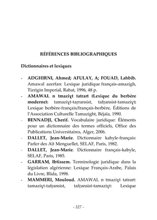 - 327 -
RÉFÉRENCES BIBLIOGRAPHIQUES
Dictionnaires et lexiques
- ADGHIRNI, Ahmed; AFULAY, A; FOUAD, Lahbib.
Amawal azerfan: Lexique juridique français-amazigh,
Tizrigin Imperial, Rabat, 1996, 48 p.
- AMAWAL n tmaziɣt tatrart (Lexique du berbère
moderne): tamaziɣt-taṛransist, tafṛansist-tamaziɣt:
Lexique berbère-français/français-berbère, Éditions de
l’Association Culturelle Tamazight, Béjaïa, 1990.
- BENNADJI, Cherif. Vocabulaire juridique: Éléments
pour un dictionnaire des termes officiels, Office des
Publications Universitaires, Alger, 2006.
- DALLET, Jean-Marie. Dictionnaire kabyle-français:
Parler des Aït Menguellet, SELAF, Paris, 1982.
- DALLET, Jean-Marie. Dictionnaire français-kabyle,
SELAF, Paris, 1985.
- GARRAM, Ibtissem. Terminologie juridique dans la
législation algérienne: Lexique Français-Arabe, Palais
du Livre, Blida, 1998.
- MAMMERI, Mouloud. AMAWAL n tmaziɣt tatrart:
tamaziɣt-tafṛansist, tafṛansist-tamaziɣt: Lexique
 