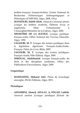 - 328 -
berbère-français/ français-berbère, Centre National de
Recherches Préhistoriques Anthropologiques et
Historiques (CNRPAH), Alger, 2008, 154 p.
- MANSOURI, Habib-Allah. Amawal n tmaziɣt tatrart:
Lexique du berbère moderne, Éditions revue et
augmentée, Haut Commissariat à
l’Amazighité/Ministère de la Culture, Alger, 2003.
- MINISTÈRE DE LA JUSTICE. Lexique juridique:
français-arabe, Office National des Travaux Éducatifs,
Alger, 1992.
- YAGOUBI, M. T. Lexique des termes juridiques dans
la législation algérienne: Français-Arabe/Arabe-
Français, Palais du Livre, Blida, 2007.
- YAGOUBI, M. T. Lexique des termes juridiques:
Français-Arabe, Hibr Édition, Alger, 2009.
- ZEROUAL, Abdelhamid. Lexique français-arabe du
droit et des disciplines auxiliaires, Office des
Publications Universitaires, Alger, 2009.
Linguistique
- HADDADOU, Mohand Akli. Précis de lexicologie
amazighe, ENAG Éditions, Alger, 2011.
Périodiques
- ADGHIRNI, Ahmed; AFULAY, A; FOUAD, Lahbib.
Amawal azerfan (Lexique juridique) [Extrait de:
 