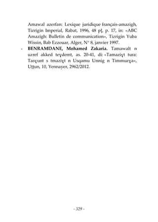 - 329 -
Amawal azerfan: Lexique juridique français-amazigh,
Tizrigin Imperial, Rabat, 1996, 48 p], p. 17, in: «ABC
Amazigh: Bulletin de communication», Tizrigin Yuba
Wissin, Bab Ezzouar, Alger, N° 8, janvier 1997.
- BENRAMDANE, Mohamed Zakaria. Tamawalt n
uzref akked teɣdemt, as. 20-41, di: «Tamaziɣt tura:
Tasɣunt s tmaziɣt n Usqamu Unnig n Timmuzɣa»,
Uṭṭun, 10, Yennayer, 2962/2012.
 