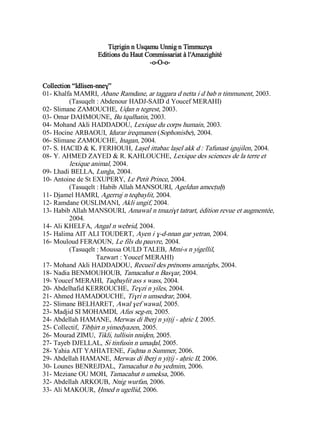 Tiẓrigin n Usqamu Unnig n Timmuzɣa
Editions du Haut Commissariat à l'Amazighité
-o-O-o-
Collection “Idlisen-nneɣ”
01- Khalfa MAMRI, Abane Ramdane, ar taggara d netta i d bab n timmunent, 2003.
(Tasuqelt : Abdenour HADJ-SAID d Youcef MERAHI)
02- Slimane ZAMOUCHE, Uḍan n tegrest, 2003.
03- Omar DAHMOUNE, Bu tqulhatin, 2003.
04- Mohand Akli HADDADOU, Lexique du corps humain, 2003.
05- Hocine ARBAOUI, Idurar ireqmanen (Sophonisbe), 2004.
06- Slimane ZAMOUCHE, Inagan, 2004.
07- S. HACID & K. FERHOUH, Laṣel ittabaɛ laṣel akk d : Tafunast igujilen, 2004.
08- Y. AHMED ZAYED & R. KAHLOUCHE, Lexique des sciences de la terre et
lexique animal, 2004.
09- Lhadi BELLA, Lunǧa, 2004.
10- Antoine de St EXUPERY, Le Petit Prince, 2004.
(Tasuqelt : Habib Allah MANSOURI, Ageldun amecṭuḥ)
11- Djamel HAMRI, Agerruj n teqbaylit, 2004.
12- Ramdane OUSLIMANI, Akli ungif, 2004.
13- Habib Allah MANSOURI, Amawal n tmaziɣt tatrart, édition revue et augmentée,
2004.
14- Ali KHELFA, Angal n webrid, 2004.
15- Halima AIT ALI TOUDERT, Ayen i ɣ-d-nnan gar yetran, 2004.
16- Mouloud FERAOUN, Le fils du pauvre, 2004.
(Tasuqelt : Moussa OULD TALEB, Mmi-s n yigellil,
Tazwart : Youcef MERAHI)
17- Mohand Akli HADDADOU, Recueil des prénoms amazighs, 2004.
18- Nadia BENMOUHOUB, Tamacahut n Basɣar, 2004.
19- Youcef MERAHI, Taqbaylit ass s wass, 2004.
20- Abdelhafid KERROUCHE, Teɣzi n yiles, 2004.
21- Ahmed HAMADOUCHE, Tiɣri n umsedrar, 2004.
22- Slimane BELHARET, Awal ɣef wawal, 2005.
23- Madjid SI MOHAMDI, Afus seg-m, 2005.
24- Abdellah HAMANE, Merwas di lberj n yiṭij - aḥric I, 2005.
25- Collectif, Tibḥirt n yimedyazen, 2005.
26- Mourad ZIMU, Tikli, tullisin nniḍen, 2005.
27- Tayeb DJELLAL, Si tinfusin n umaḍal, 2005.
28- Yahia AIT YAHIATENE, Faḍma n Summer, 2006.
29- Abdellah HAMANE, Merwas di lberj n yiṭij - aḥric II, 2006.
30- Lounes BENREJDAL, Tamacahut n bu yedmim, 2006.
31- Meziane OU MOH, Tamacahut n umeksa, 2006.
32- Abdellah ARKOUB, Nnig wurfan, 2006.
33- Ali MAKOUR, Ḥmed n ugellid, 2006.
 