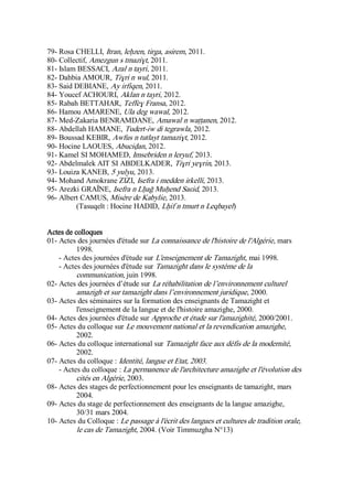 79- Rosa CHELLI, Itran, leḥzen, tirga, asirem, 2011.
80- Collectif, Amezgun s tmaziɣt, 2011.
81- Islam BESSACI, Azal n tayri, 2011.
82- Dahbia AMOUR, Tiɣri n wul, 2011.
83- Said DEBIANE, Ay irfiqen, 2011.
84- Youcef ACHOURI, Aklan n tayri, 2012.
85- Rabah BETTAHAR, Teffeɣ Fransa, 2012.
86- Hamou AMARENE, Ula deg wawal, 2012.
87- Med-Zakaria BENRAMDANE, Amawal n waṭṭanen, 2012.
88- Abdellah HAMANE, Tudert-iw di tegrawla, 2012.
89- Boussad KEBIR, Awfus n tutlayt tamaziɣt, 2012.
90- Hocine LAOUES, Abuciḍan, 2012.
91- Kamel SI MOHAMED, Imsebriden n leryuf, 2013.
92- Abdelmalek AIT SI ABDELKADER, Tiɣri yeɣrin, 2013.
93- Louiza KANEB, 5 yulyu, 2013.
94- Mohand Amokrane ZIZI, Isefra i medden irkelli, 2013.
95- Arezki GRAÏNE, Isefra n Lḥaǧ Muḥend Saɛid, 2013.
96- Albert CAMUS, Misère de Kabylie, 2013.
(Tasuqelt : Hocine HADID, Lḥif n tmurt n Leqbayel)
Actes de colloques
01- Actes des journées d'étude sur La connaissance de l'histoire de l'Algérie, mars
1998.
- Actes des journées d'étude sur L'enseignement de Tamazight, mai 1998.
- Actes des journées d'étude sur Tamazight dans le système de la
communication, juin 1998.
02- Actes des journées d’étude sur La réhabilitation de l’environnement culturel
amazigh et sur tamazight dans l’environnement juridique, 2000.
03- Actes des séminaires sur la formation des enseignants de Tamazight et
l'enseignement de la langue et de l'histoire amazighe, 2000.
04- Actes des journées d'étude sur Approche et étude sur l'amazighité, 2000/2001.
05- Actes du colloque sur Le mouvement national et la revendication amazighe,
2002.
06- Actes du colloque international sur Tamazight face aux défis de la modernité,
2002.
07- Actes du colloque : Identité, langue et Etat, 2003.
- Actes du colloque : La permanence de l'architecture amazighe et l'évolution des
cités en Algérie, 2003.
08- Actes des stages de perfectionnement pour les enseignants de tamazight, mars
2004.
09- Actes du stage de perfectionnement des enseignants de la langue amazighe,
30/31 mars 2004.
10- Actes du Colloque : Le passage à l'écrit des langues et cultures de tradition orale,
le cas de Tamazight, 2004. (Voir Timmuzgha N°13)
 