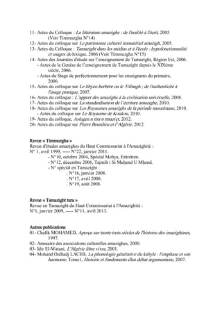 11- Actes du Colloque : La littérature amazighe : de l'oralité à l'écrit, 2005
(Voir Timmuzgha N°14)
12- Actes du colloque sur Le patrimoine culturel immatériel amazigh, 2005.
13- Actes du Colloque : Tamazight dans les médias et à l'école : hypofonctionnalité
et usages du lexique, 2006 (Voir Timmuzgha N°15)
14- Actes des Journées d'étude sur l’enseignement de Tamazight, Région Est, 2006.
- Actes de la Genèse de l’enseignement de Tamazight depuis le XIXème
siècle, 2006.
- Actes du Stage de perfectionnement pour les enseignants du primaire,
2006.
15- Actes du colloque sur Le libyco-berbère ou le Tifinagh ; de l'authenticité à
l'usage pratique, 2007.
16- Actes du colloque : L’apport des amazighs à la civilisation universelle, 2008.
17- Actes du colloque sur La standardisation de l’écriture amazighe, 2010.
18- Actes du colloque sur Les Royaumes amazighs de la période musulmane, 2010.
- Actes du colloque sur Le Royaume de Koukou, 2010.
19- Actes du colloque, Aslugen n tira n tmaziɣt, 2012.
20- Actes du colloque sur Pierre Bourdieu et l’Algérie, 2012.
Revue « Timmuzgha »
Revue d'études amazighes du Haut Commissariat à l'Amazighité :
N° 1, avril 1999, ----- N°22, janvier 2011.
- N°10, octobre 2004, Spécial Mohya, Entretien.
- N°12, décembre 2006, Tajmilt i Si Muḥend U Mḥend.
- N° spécial en Tamazight :
. N°16, janvier 2008.
. N°17, avril 2008.
. N°19, août 2008.
Revue « Tamazight tura »
Revue en Tamazight du Haut Commissariat à l'Amazighité :
N°1, janvier 2009, ----- N°11, avril 2013.
Autres publications
01- Chafik MOHAMED, Aperçu sur trente trois siècles de l'histoire des imazighènes,
1997.
02- Annuaire des associations culturelles amazighes, 2000.
03- Idir El-Watani, L'Algérie libre vivra, 2001.
04- Mohand Oulhadj LACEB, La phonologie générative du kabyle : l'emphase et son
harmonie. Tome1, Histoire et fondements d'un débat argumentaire, 2007.
 