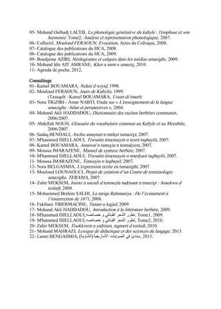 05- Mohand Oulhadj LACEB, La phonologie générative du kabyle : l'emphase et son
harmonie. Tome2, Analyse et représentation phonologique, 2007.
06- Collectif, Mouloud FERAOUN, Evocation, Actes du Colloque, 2008.
07- Catalogue des publications du HCA, 2008.
08- Catalogue des publications du HCA, 2009.
09- Boudjema AZIRI, Néologismes et calques dans les médias amazighs, 2009.
10- Mohand Idir AIT AMRANE, Kker a mmi-s umaziɣ, 2010.
11- Agenda de poche, 2012.
Consultings
01- Kamel BOUAMARA, Nekni d wiyiḍ, 1998.
02- Mouloud FERAOUN, Jours de Kabylie, 1999.
(Tasuqelt : Kamel BOUAMARA, Ussan di tmurt)
03- Nora TIGZIRI - Amar NABTI, Etude sur « L'enseignement de la langue
amazighe : bilan et perspectives », 2004.
04- Mohand Akli HADDADOU, Dictionnaire des racines berbères communes,
2006/2007.
05- Abdellah NOUH, Glossaire du vocabulaire commun au Kabyle et au Mozabite,
2006/2007.
06- Sadaq BENDALI, Awfus amaynut n tutlayt tamaziɣt, 2007.
07- M'hammed DJELLAOUI, Tiwsatin timensayin n tesrit taqbaylit, 2007.
08- Kamel BOUAMARA, Amawal n tunuɣin n tesnukyest, 2007.
09- Moussa IMARAZENE, Manuel de syntaxe berbère, 2007.
10- M'hammed DJELLAOUI, Tiwsatin timensayin n tmedyazt taqbaylit, 2007.
11- Moussa IMARAZENE, Timɛayin n leqbayel, 2007.
12- Nora BELGASMIA, L'expression écrite en tamazight, 2007.
13- Mouloud LOUNAOUCI, Projet de création d’un Centre de terminologie
amazighe, TERAMA, 2007.
14- Zahir MEKSEM, Isuraz n usezdi d tenmeẓla taḍrisant n tmaziɣt : Asnekwu d
tesleḍt, 2008.
15- Mohammed Brahim SALHI, La tariqa Rahmaniya : De l’avènement à
l’insurrection de 1871, 2008.
16- Fakihani TIBERMACINE, Tanast u kajjuf, 2009.
17- Mohand Akli HADDADOU, Introduction à la littérature berbère, 2009.
18- M'hammed DJELLAOUI,‫خصائصه‬ ‫و‬ ‫القبائلي‬ ‫الشعر‬ ‫,تطور‬ Tome1, 2009.
19- M'hammed DJELLAOUI,‫خصائصه‬ ‫و‬ ‫القبائلي‬ ‫الشعر‬ ‫,تطور‬ Tome2, 2010.
20- Zahir MEKSEM, Tisekkiwin n yiḍrisen, tagmert d tesleḍt, 2010.
21- Mohand MAHRAZI, Lexique de didactique et des sciences du langage, 2013.
22- Lamri BENGASMIA, ‫األمازيغية‬ ‫الصوتيات‬ ‫في‬ ‫مبادئ‬(‫الشاوية‬) , 2013.
 