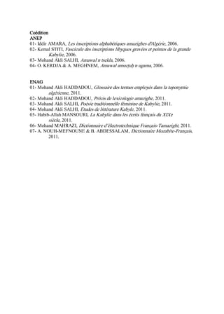 Coédition
ANEP
01- Iddir AMARA, Les inscriptions alphabétiques amazighes d'Algérie, 2006.
02- Kemal STITI, Fascicule des inscriptions libyques gravées et peintes de la grande
Kabylie, 2006.
03- Mohand Akli SALHI, Amawal n tsekla, 2006.
04- O. KERDJA & A. MEGHNEM, Amawal amecṭuḥ n ugama, 2006.
ENAG
01- Mohand Akli HADDADOU, Glossaire des termes employés dans la toponymie
algérienne, 2011.
02- Mohand Akli HADDADOU, Précis de lexicologie amazighe, 2011.
03- Mohand Akli SALHI, Poésie traditionnelle féminine de Kabylie, 2011.
04- Mohand Akli SALHI, Etudes de littérature Kabyle, 2011.
05- Habib-Allah MANSOURI, La Kabylie dans les écrits français du XIXe
siècle, 2011.
06- Mohand MAHRAZI, Dictionnaire d’électrotechnique Français-Tamazight, 2011.
07- A. NOUH-MEFNOUNE & B. ABDESSALAM, Dictionnaire Mozabite-Français,
2011.
 