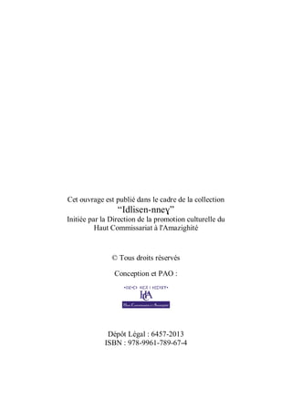 Cet ouvrage est publié dans le cadre de la collection
“Idlisen-nneɣ”
Initiée par la Direction de la promotion culturelle du
Haut Commissariat à l'Amazighité
© Tous droits réservés
Conception et PAO :
Dépôt Légal : 6457-2013
ISBN : 978-9961-789-67-4
 