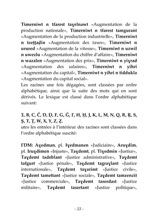 - 33 -
Timerniwt n tfarest taɣelnawt «Augmentation de la
production nationale», Timerniwt n tfarest tamgurant
«Augmentation de la production industrielle», Timerniwt
n tzeṭṭaḍin «Augmentation des taxes», Timerniwt n
urured «Augmentation de la vitesse», Timerniwt n uzwil
n uwezlu «Augmentation du chiffre d’affaire», Timerniwt
n wazalen «Augmentation des prix», Timerniwt n yiɣrad
«Augmentation des salaires», Timerniwt n yihri
«Augmentation du capital», Timerniwt n yihri n tiddukla
«Augmentation du capital social».
Les racines une fois dégagées, sont classées par ordre
alphabétique, ainsi que la suite des mots qui en sont
dérivés. Le lexique est classé dans l’ordre alphabétique
suivant:
Ɛ, B, C, Č, D, Ḍ, F, G, Ǧ, Ɣ, H, Ḥ, J, K, L, M, N, Q, R, Ṛ, S,
Ṣ, T, Ṭ, W, X, Y, Z, Ẓ.
utes les entrées à l’intérieur des racines sont classées dans
l’ordre alphabétique suscité:
ƔDM: Aɣedman, pl. Iɣedmanen «Judiciaire», Aruɣdim,
pl. Iruɣdimen «Injuste», Taɣdemt, pl. Tiɣedmin «Justice»,
Taɣdemt tadeblant «Justice administrative», Taɣdemt
tafgurt «Justice pénale», Taɣdemt tagraɣlant «Justice
internationale», Taɣdemt taɣarimt «Justice civile»,
Taɣdemt tamettant «Justice sociale», Taɣdemt tamzenzit
«Justice commerciale», Taɣdemt taserdast «Justice
militaire», Taɣdemt tasertant «Justice politique»,
 