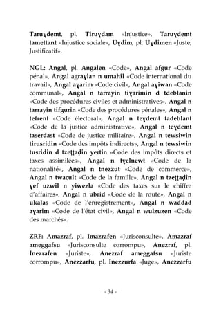- 34 -
Taruɣdemt, pl. Tiruɣdam «Injustice», Taruɣdemt
tamettant «Injustice sociale», Uɣdim, pl. Uɣdimen «Juste;
Justificatif».
NGL: Angal, pl. Angalen «Code», Angal afgur «Code
pénal», Angal agraɣlan n umahil «Code international du
travail», Angal aɣarim «Code civil», Angal aɣiwan «Code
communal», Angal n tarrayin tiɣarimin d tdeblanin
«Code des procédures civiles et administratives», Angal n
tarrayin tifgurin «Code des procédures pénales», Angal n
tefrent «Code électoral», Angal n teɣdemt tadeblant
«Code de la justice administrative», Angal n teɣdemt
taserdast «Code de justice militaire», Angal n tewsiwin
tirusridin «Code des impôts indirects», Angal n tewsiwin
tusridin d tzeṭṭaḍin yertin «Code des impôts directs et
taxes assimilées», Angal n tɣelnewt «Code de la
nationalité», Angal n tnezzut «Code de commerce»,
Angal n twacult «Code de la famille», Angal n tzeṭṭaḍin
ɣef uzwil n yiwezla «Code des taxes sur le chiffre
d’affaires», Angal n ubrid «Code de la route», Angal n
ukalas «Code de l’enregistrement», Angal n waddad
aɣarim «Code de l’état civil», Angal n wulzuzen «Code
des marchés».
ZRF: Amazraf, pl. Imazrafen «Jurisconsulte», Amazraf
ameggafsu «Jurisconsulte corrompu», Anezraf, pl.
Inezrafen «Juriste», Anezraf ameggafsu «Juriste
corrompu», Anezzarfu, pl. Inezzurfa «Juge», Anezzarfu
 