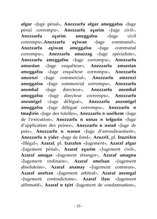 - 35 -
afgur «Juge pénal», Anezzarfu afgur ameggafsu «Juge
pénal corrompu», Anezzarfu aɣarim «Juge civil»,
Anezzarfu aɣarim ameggafsu «Juge civil
corrompu»,Anezzarfu aɣiwan «Juge communal»,
Anezzarfu aɣiwan ameggafsu «Juge communal
corrompu», Anezzarfu amazzag «Juge spécialiste»,
Anezzarfu ameggafsu «Juge corrompu», Anezzarfu
amsestan «Juge enquêteur», Anezzarfu amsestan
ameggafsu «Juge enquêteur corrompu», Anezzarfu
amzenzi «Juge commercial», Anezzarfu amzenzi
ameggafsu «Juge commercial corrompu», Anezzarfu
anemhal «Juge directeur», Anezzarfu anemhal
ameggafsu «Juge directeur corrompu», Anezzarfu
anesmigel «Juge délégué», Anezzarfu anesmigel
ameggafsu «Juge délégué corrompu», Anezzarfu n
tmaḍirin «Juge des tutelles», Anezzarfu n uselkem «Juge
de l’exécution», Anezzarfu n usnas n tefgurin «Juge
d’application des peines», Anezzarfu n usrad «Juge de
paix», Anezzarfu n wasun «Juge d’arrondissement»,
Anezzarfu n yider «Juge de fond», Aruzrif, pl. Iruzrifen
«Illégal», Azaraf, pl. Izarafen «Jugement», Azaraf afgur
«Jugement pénal», Azaraf aɣarim «Jugement civil»,
Azaraf amagar «Jugement étranger», Azaraf amagnu
«Jugement ordinaire», Azaraf amelsan «Jugement
absolutoire», Azaraf anamay «Jugement commun»,
Azaraf anefran «Jugement arbitral», Azaraf anemgal
«Jugement contradictoire», Azaraf ilaw «Jugement
affirmatif», Azaraf n tẓirt «Jugement de condamnation»,
 
