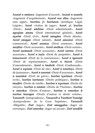 - 36 -
Azaraf n umtawa «Jugement d’accord», Azaraf n usunfu
«Jugement d’acquittement», Azaraf war allas «Jugement
sans appel», Azerfan, pl. Izerfanen «Juridique; Légal;
Légiste», Azraf «Action de juger», Azref, pl. Izerfan
«Droit», Azref adeblan «Droit administratif», Azref
agraɣlan amatu «Droit international général», Azref
aɣarim «Droit civil», Azref amagdaz «Droit absolu»,
Azref amagan «Droit naturel», Azref amzenzi «Droit
commercial», Azref anamay «Droit commun», Azref
aneḍfur «Droit accessoire», Azref anelkan «Droit certain»,
Azref asemmad «Droit accessoire», Azref asernu «Droit
accessoire», Azref n tayla «Droit de propriété», Azref n
temsezwert «Droit de la concurrence», Azref n tgensest
«Droit de représentation», Azref n tinwit «Droit
d’amendement», Azref n tmahelt «Droit d’ambassade»,
Azref n uɣaram «Droit de cité», Azref n usenfaya «Droit
de jouissance», Azref n usernut «Droit d’accession», Azref
n usunded «Droit de grève», Izerfan iɣarimen «Droits
civils», Izerfan isertanen «Droits politiques», Izerfan n
tmaḍirt «Droits de tutelle», Izerfan n uɣerman «Droits du
citoyen», Izerfan n umdan «Droits de l’homme», Izerfan
n umeskar «Droits d’auteur», Izerfan n umeskar d
izerfan inaragen «Droits d’auteur et droits voisins»,
Tanazreft «Jurisprudence», Tanazreft n Tsenbert Tunnigt
«Jurisprudence de la Cour Suprême», Taruzreft
«Illégalité», Zref «Juger», Zref ameggafsu «Juger un
corrompu», Zref amerday «Juger un accusé», Zref aneḍlib
 
